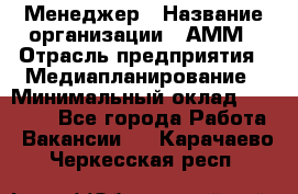 Менеджер › Название организации ­ АММ › Отрасль предприятия ­ Медиапланирование › Минимальный оклад ­ 30 000 - Все города Работа » Вакансии   . Карачаево-Черкесская респ.